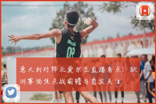 意大利对阵北爱尔兰直播看点：欧洲赛场焦点战前瞻与首发关注