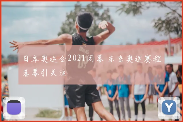 日本奥运会2021闭幕 东京奥运赛程落幕引关注