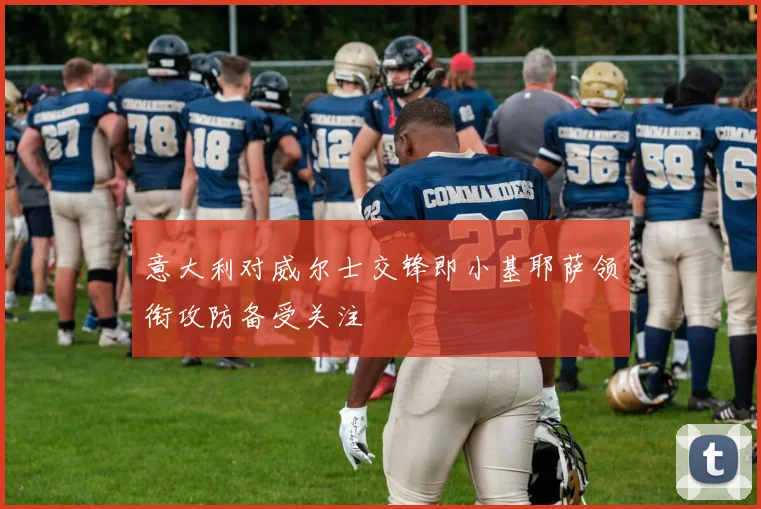 意大利对威尔士交锋即小基耶萨领衔攻防备受关注