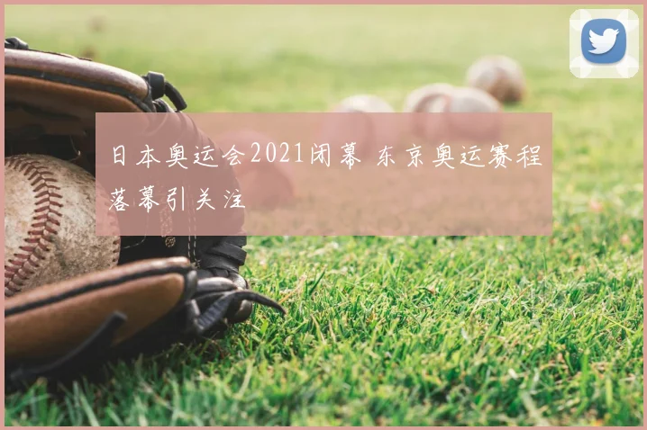 日本奥运会2021闭幕 东京奥运赛程落幕引关注