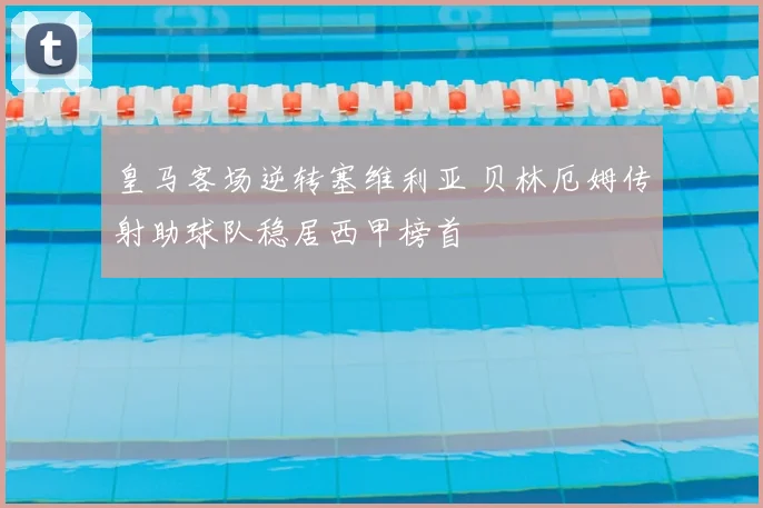 皇马客场逆转塞维利亚 贝林厄姆传射助球队稳居西甲榜首