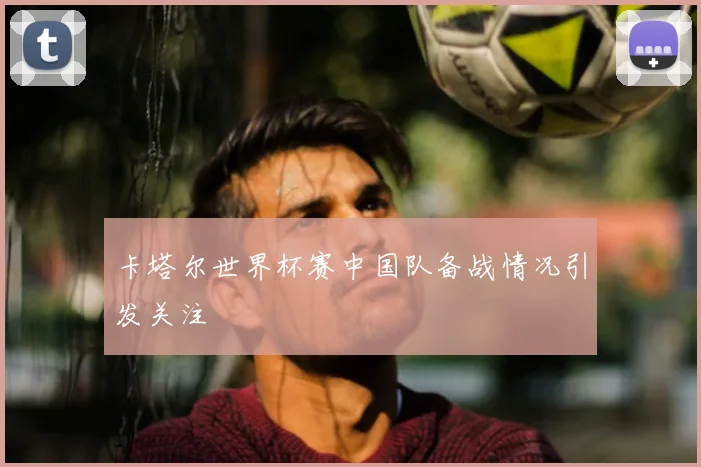 卡塔尔世界杯赛中国队备战情况引发关注
