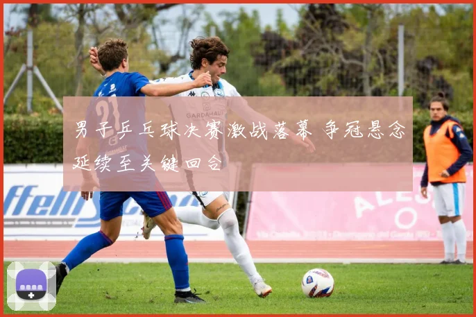 男子乒乓球决赛激战落幕 争冠悬念延续至关键回合