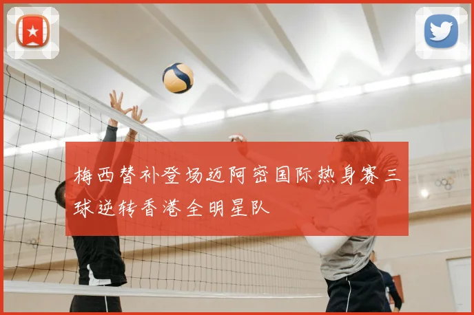 梅西替补登场迈阿密国际热身赛三球逆转香港全明星队