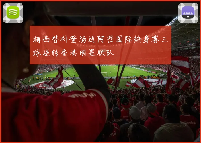 梅西替补登场迈阿密国际热身赛三球逆转香港明星联队