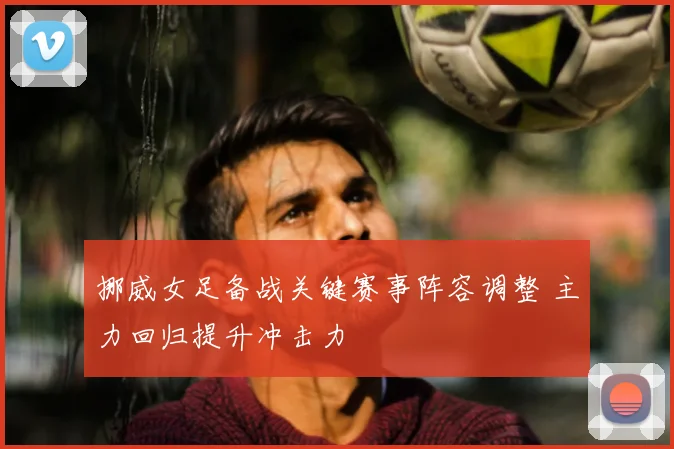 挪威女足备战关键赛事阵容调整 主力回归提升冲击力