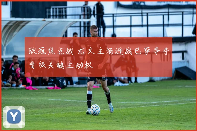 欧冠焦点战 尤文主场迎战巴萨争夺晋级关键主动权