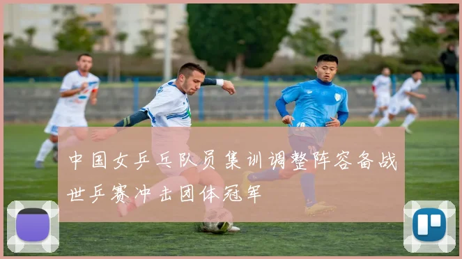 中国女乒乓队员集训调整阵容备战世乒赛冲击团体冠军