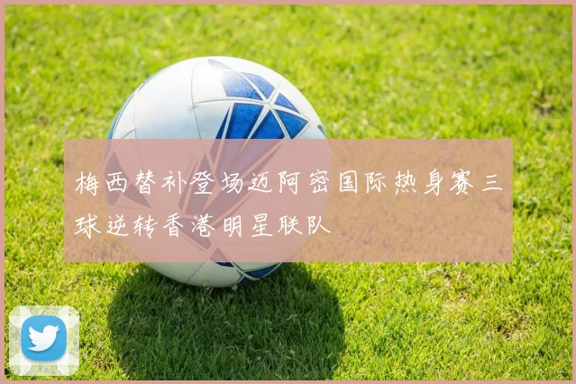 梅西替补登场迈阿密国际热身赛三球逆转香港明星联队