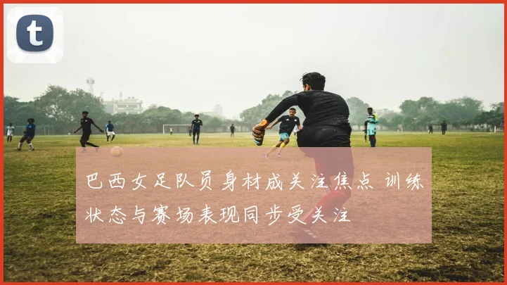 巴西女足队员身材成关注焦点 训练状态与赛场表现同步受关注