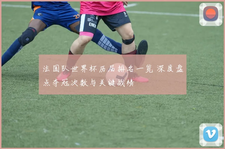 法国队世界杯历届排名一览 深度盘点夺冠次数与关键战绩