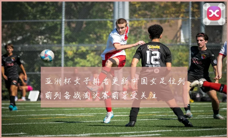 亚洲杯女子排名更新中国女足位列前列备战淘汰赛前景受关注