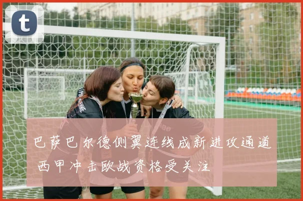 巴萨巴尔德侧翼连线成新进攻通道 西甲冲击欧战资格受关注