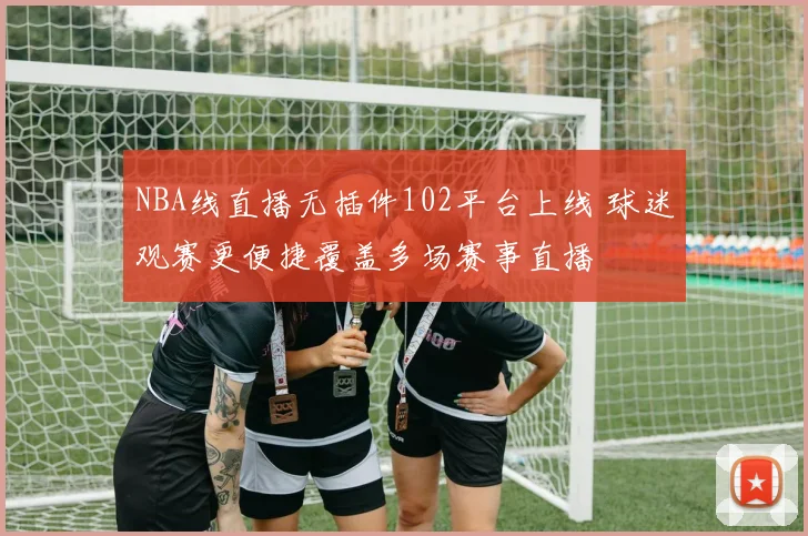 NBA线直播无插件102平台上线 球迷观赛更便捷覆盖多场赛事直播