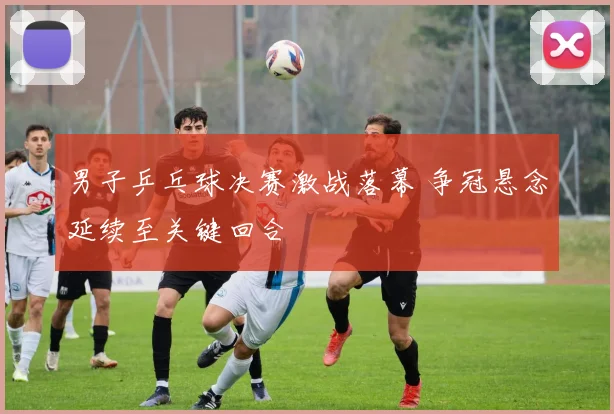 男子乒乓球决赛激战落幕 争冠悬念延续至关键回合