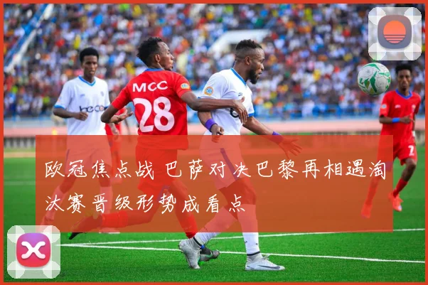 欧冠焦点战 巴萨对决巴黎再相遇淘汰赛晋级形势成看点