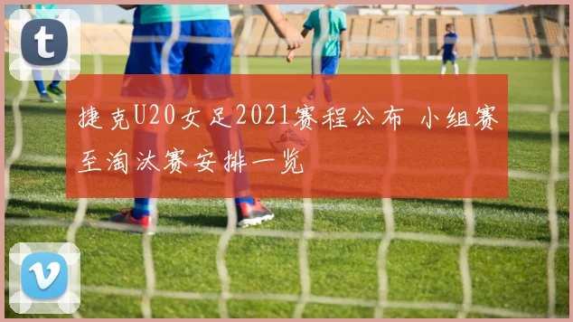 捷克U20女足2021赛程公布 小组赛至淘汰赛安排一览