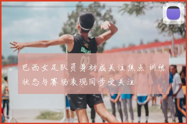 巴西女足队员身材成关注焦点 训练状态与赛场表现同步受关注