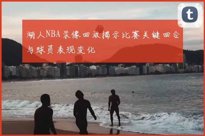 湖人NBA录像回放揭示比赛关键回合与球员表现变化