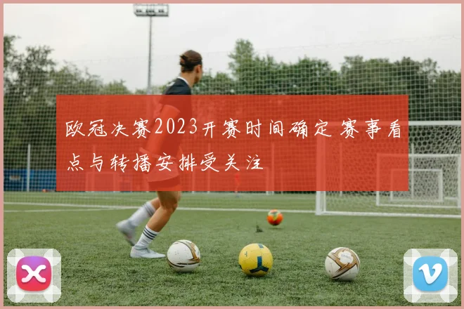欧冠决赛2023开赛时间确定 赛事看点与转播安排受关注