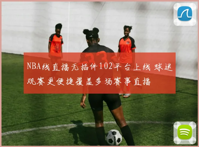 NBA线直播无插件102平台上线 球迷观赛更便捷覆盖多场赛事直播