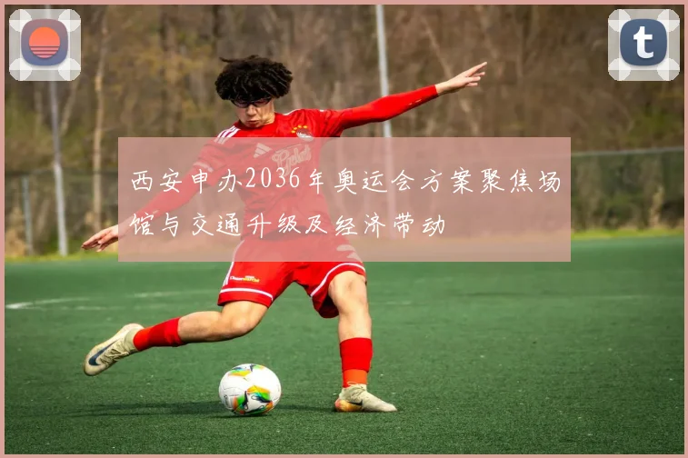 西安申办2036年奥运会方案聚焦场馆与交通升级及经济带动