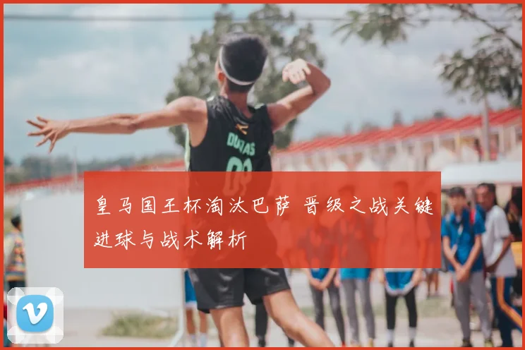 皇马国王杯淘汰巴萨 晋级之战关键进球与战术解析