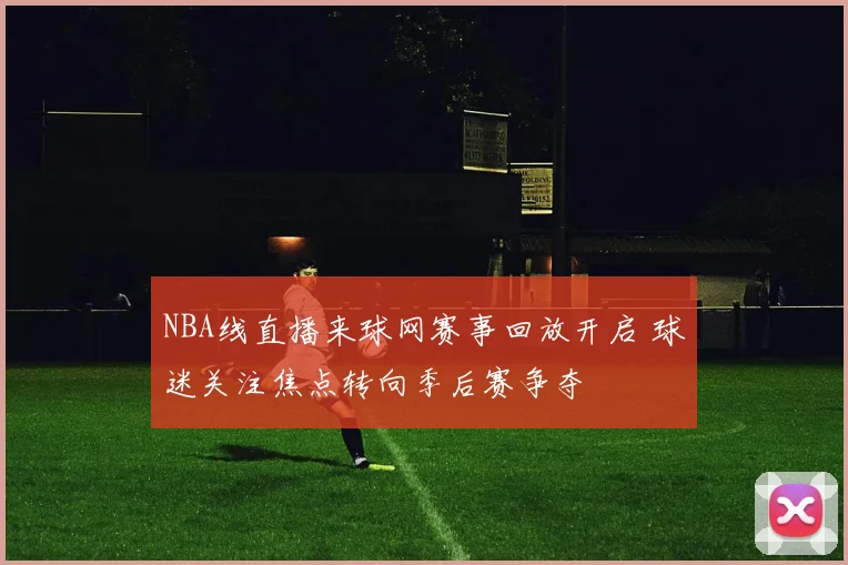 NBA线直播来球网赛事回放开启 球迷关注焦点转向季后赛争夺