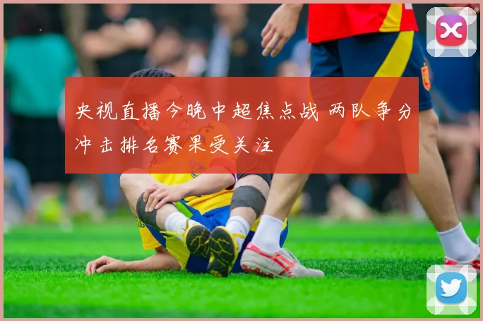 央视直播今晚中超焦点战 两队争分冲击排名赛果受关注