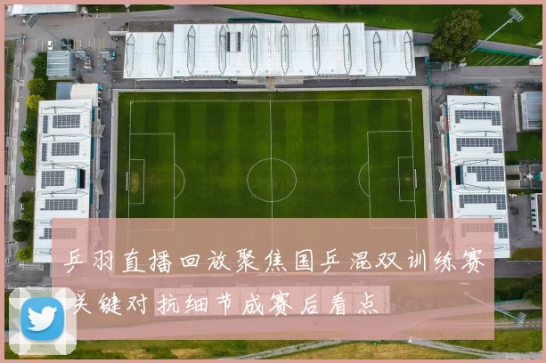 乒羽直播回放聚焦国乒混双训练赛 关键对抗细节成赛后看点