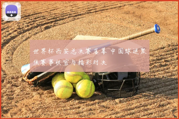 世界杯西安总决赛落幕 中国球迷聚焦赛事收官与精彩对决