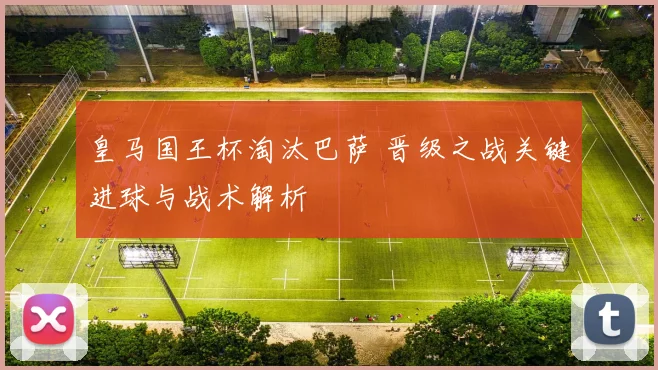 皇马国王杯淘汰巴萨 晋级之战关键进球与战术解析