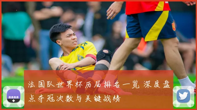 法国队世界杯历届排名一览 深度盘点夺冠次数与关键战绩