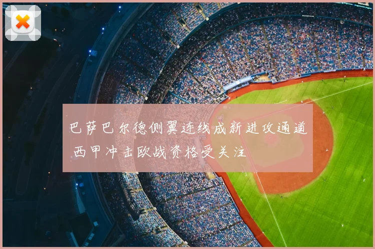 巴萨巴尔德侧翼连线成新进攻通道 西甲冲击欧战资格受关注