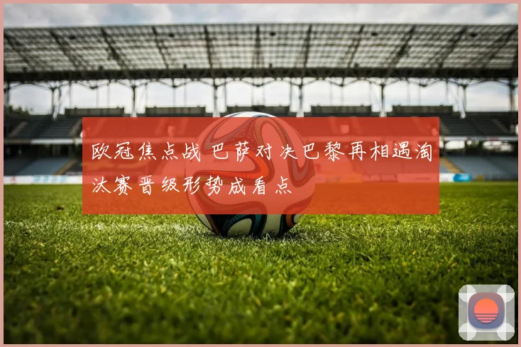 欧冠焦点战 巴萨对决巴黎再相遇淘汰赛晋级形势成看点