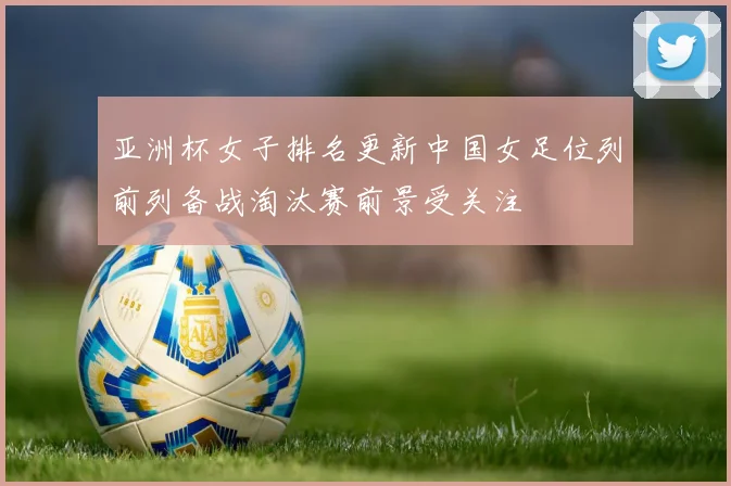 亚洲杯女子排名更新中国女足位列前列备战淘汰赛前景受关注