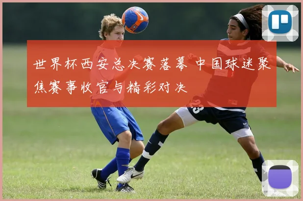 世界杯西安总决赛落幕 中国球迷聚焦赛事收官与精彩对决