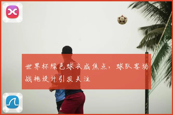 世界杯绿色球衣成焦点，球队客场战袍设计引发关注