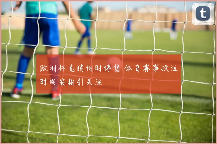 欧洲杯竞猜何时停售 体育赛事投注时间安排引关注