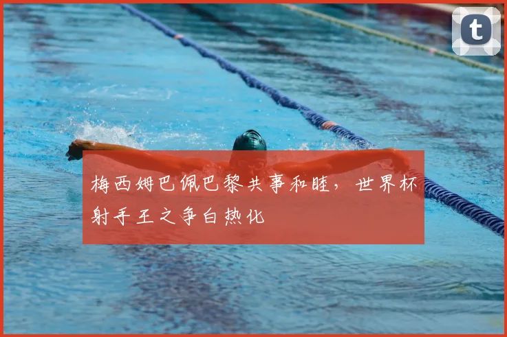 梅西姆巴佩巴黎共事和睦，世界杯射手王之争白热化
