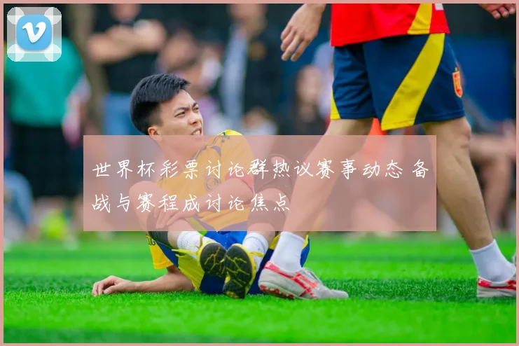 世界杯彩票讨论群热议赛事动态 备战与赛程成讨论焦点