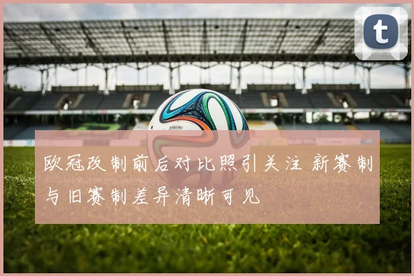 欧冠改制前后对比照引关注 新赛制与旧赛制差异清晰可见