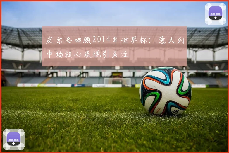 皮尔洛回顾2014年世界杯：意大利中场核心表现引关注